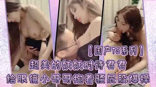 [Domestic TS series] The super beautiful Yaoyao Shishi Junjun gave the glasses boy a blowjob and took the initiative to ride on him and hold his ass and fuck him